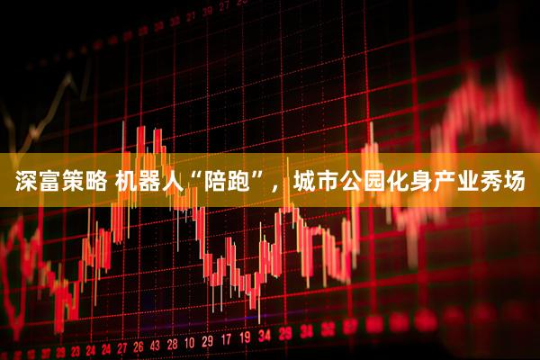 深富策略 机器人“陪跑”，城市公园化身产业秀场