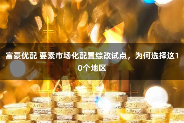 富豪优配 要素市场化配置综改试点，为何选择这10个地区