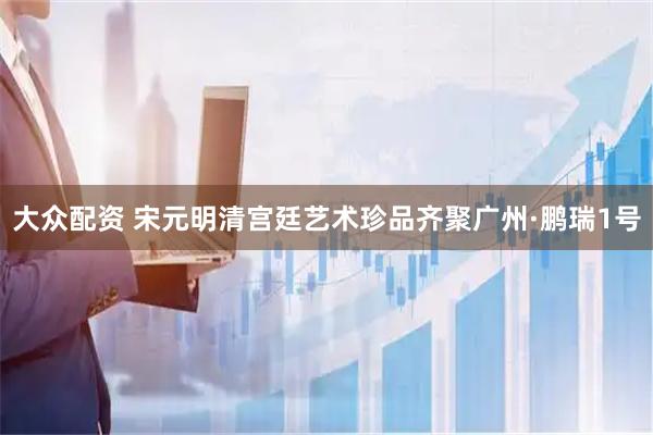 大众配资 宋元明清宫廷艺术珍品齐聚广州·鹏瑞1号