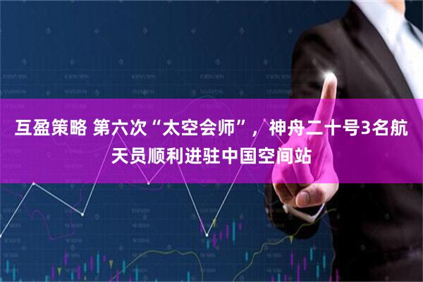 互盈策略 第六次“太空会师”，神舟二十号3名航天员顺利进驻中国空间站