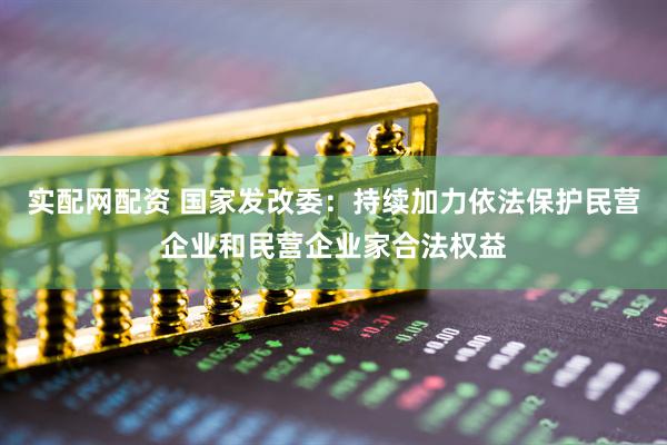 实配网配资 国家发改委：持续加力依法保护民营企业和民营企业家合法权益