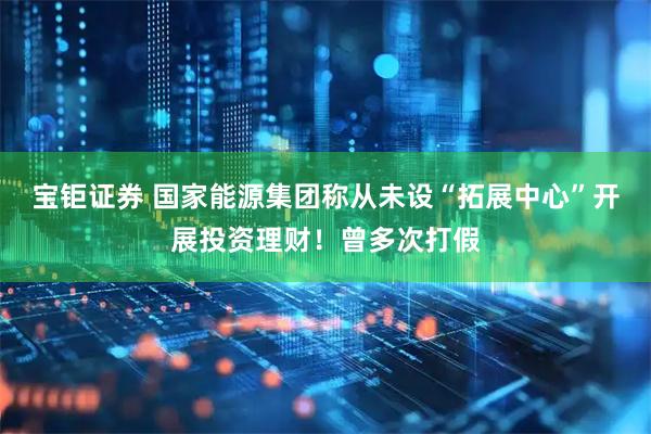 宝钜证券 国家能源集团称从未设“拓展中心”开展投资理财！曾多次打假