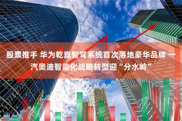股票推手 华为乾崑智驾系统首次落地豪华品牌 一汽奥迪智能化战略转型迎“分水岭”