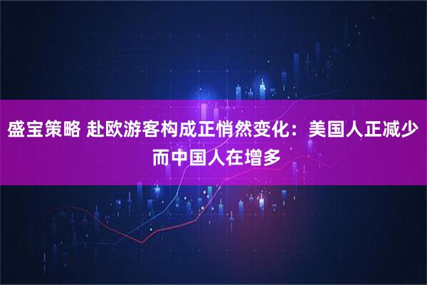 盛宝策略 赴欧游客构成正悄然变化：美国人正减少 而中国人在增多