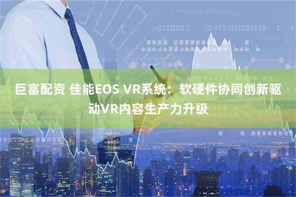 巨富配资 佳能EOS VR系统：软硬件协同创新驱动VR内容生产力升级