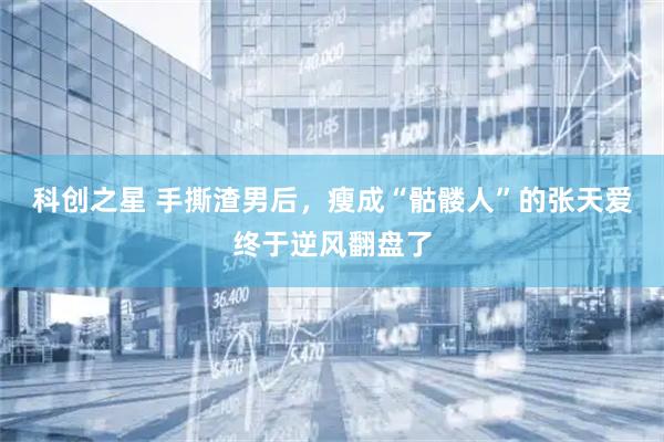 科创之星 手撕渣男后，瘦成“骷髅人”的张天爱终于逆风翻盘了