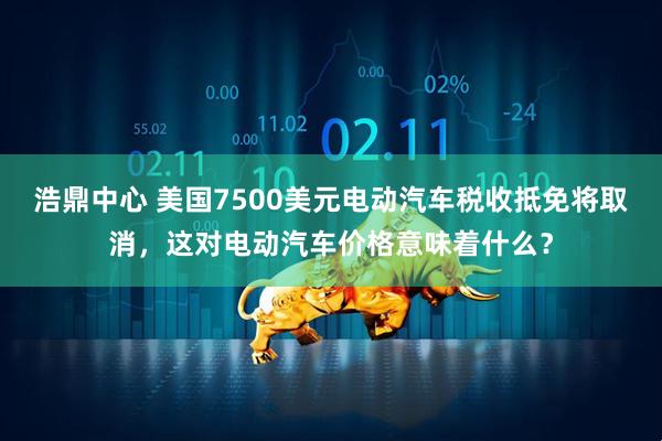 浩鼎中心 美国7500美元电动汽车税收抵免将取消，这对电动汽车价格意味着什么？