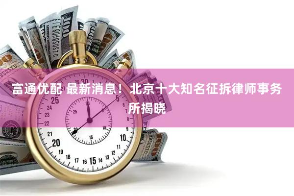 富通优配 最新消息！北京十大知名征拆律师事务所揭晓