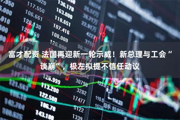 富才配资 法国再迎新一轮示威！新总理与工会“谈崩”，极左拟提不信任动议