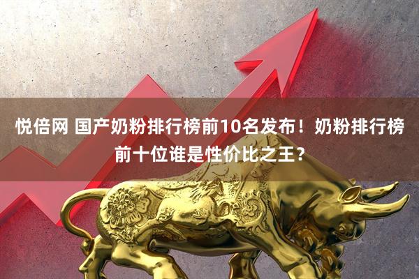 悦倍网 国产奶粉排行榜前10名发布！奶粉排行榜前十位谁是性价比之王？