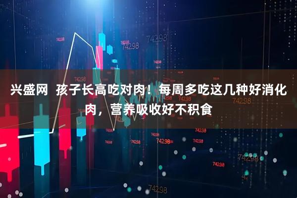 兴盛网  孩子长高吃对肉！每周多吃这几种好消化肉，营养吸收好不积食