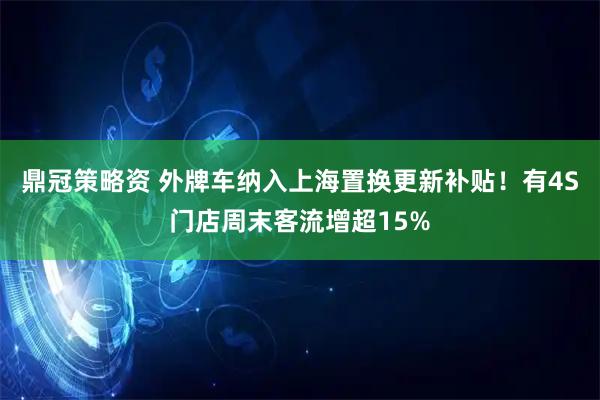 鼎冠策略资 外牌车纳入上海置换更新补贴！有4S门店周末客流增超15%