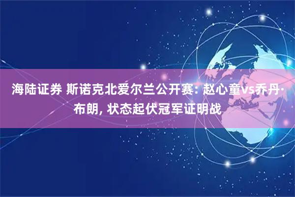 海陆证券 斯诺克北爱尔兰公开赛: 赵心童vs乔丹·布朗, 状态起伏冠军证明战