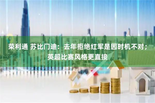 荣利通 苏比门迪：去年拒绝红军是因时机不对；英超比赛风格更直接