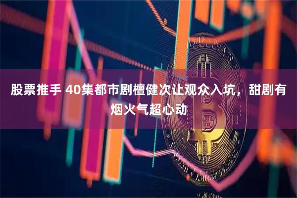股票推手 40集都市剧檀健次让观众入坑，甜剧有烟火气超心动