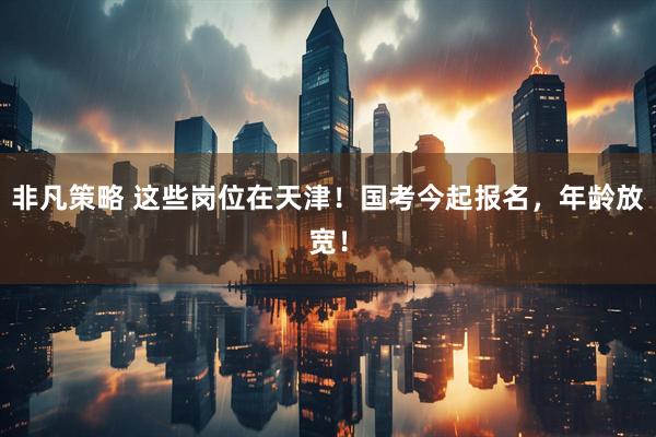 非凡策略 这些岗位在天津！国考今起报名，年龄放宽！