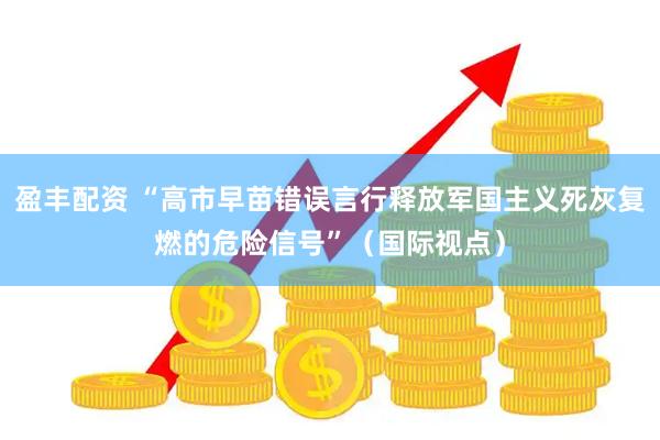盈丰配资 “高市早苗错误言行释放军国主义死灰复燃的危险信号”（国际视点）
