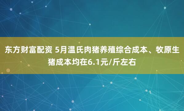 东方财富配资 5月温氏肉猪养殖综合成本、牧原生猪成本均在6.1元/斤左右
