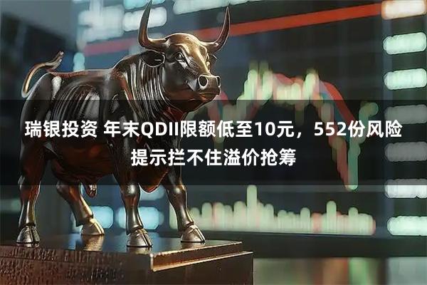 瑞银投资 年末QDII限额低至10元，552份风险提示拦不住溢价抢筹