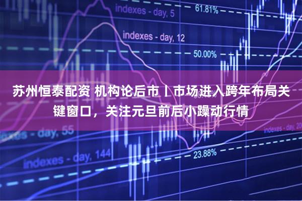 苏州恒泰配资 机构论后市丨市场进入跨年布局关键窗口，关注元旦前后小躁动行情