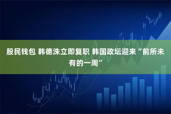 股民钱包 韩德洙立即复职 韩国政坛迎来“前所未有的一周”