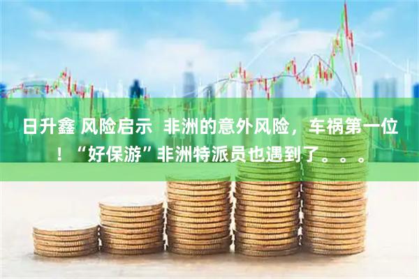 日升鑫 风险启示  非洲的意外风险，车祸第一位！“好保游”非洲特派员也遇到了。。。