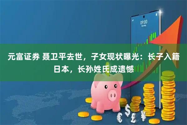 元富证券 聂卫平去世，子女现状曝光：长子入籍日本，长孙姓氏成遗憾