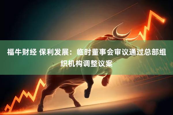 福牛财经 保利发展：临时董事会审议通过总部组织机构调整议案