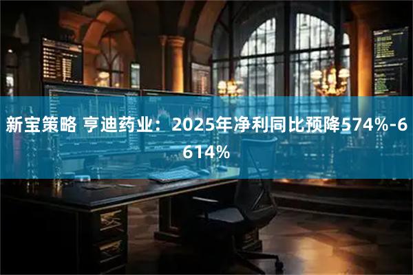 新宝策略 亨迪药业：2025年净利同比预降574%-6614%