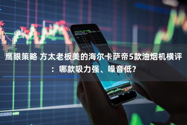 鹰眼策略 方太老板美的海尔卡萨帝5款油烟机横评：哪款吸力强、噪音低？