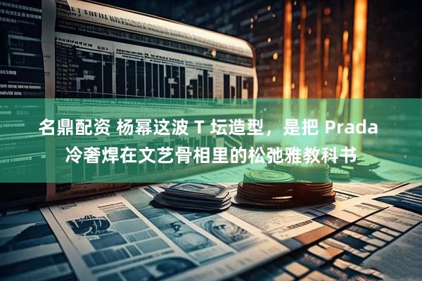 名鼎配资 杨幂这波 T 坛造型，是把 Prada 冷奢焊在文艺骨相里的松弛雅教科书