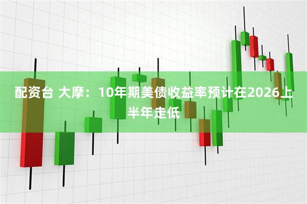 配资台 大摩：10年期美债收益率预计在2026上半年走低