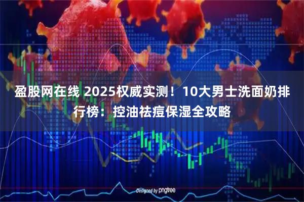 盈股网在线 2025权威实测！10大男士洗面奶排行榜：控油祛痘保湿全攻略