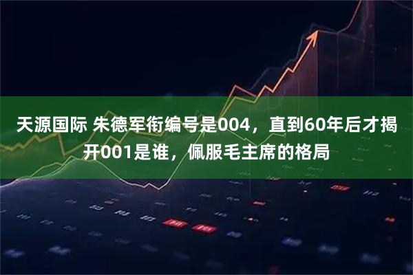 天源国际 朱德军衔编号是004，直到60年后才揭开001是谁，佩服毛主席的格局