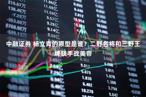 中融证券 杨立青的原型是谁？二野名将和三野王牌联手战美帝
