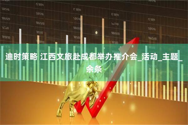 迪时策略 江西文旅赴成都举办推介会_活动_主题_余条