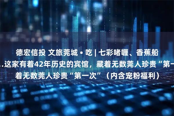 德宏信投 文旅莞城 • 吃 | 七彩啫喱、香蕉船，还有谭松韵同款……这家有着42年历史的宾馆，藏着无数莞人珍贵“第一次”（内含宠粉福利）