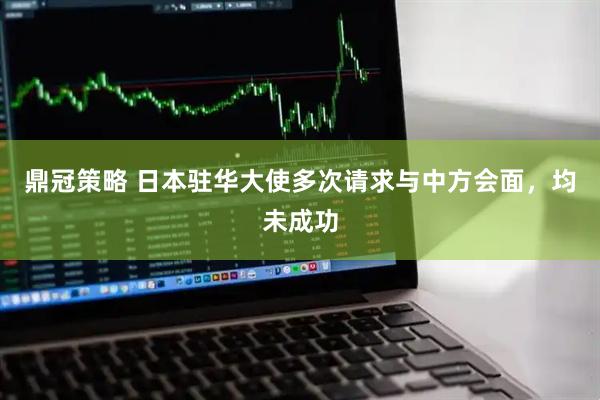 鼎冠策略 日本驻华大使多次请求与中方会面，均未成功